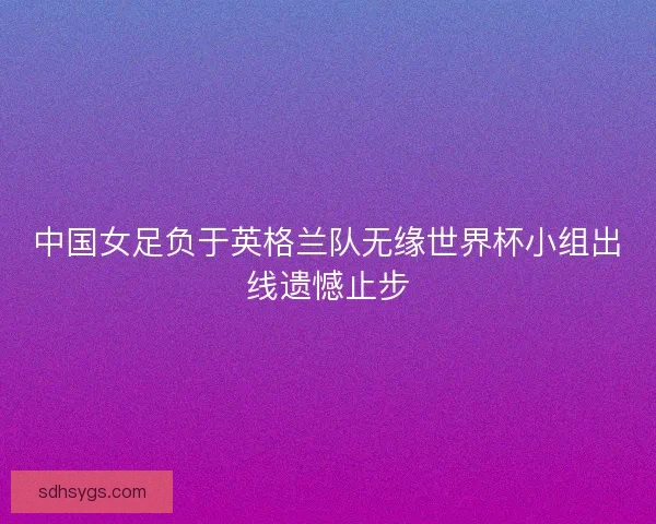 中国女足负于英格兰队无缘世界杯小组出线遗憾止步