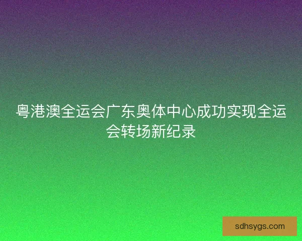 粤港澳全运会广东奥体中心成功实现全运会转场新纪录