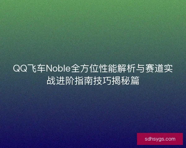 QQ飞车Noble全方位性能解析与赛道实战进阶指南技巧揭秘篇