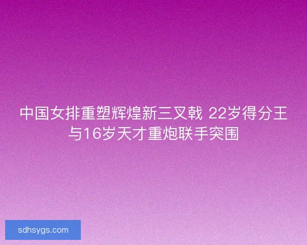 中国女排重塑辉煌新三叉戟 22岁得分王与16岁天才重炮联手突围