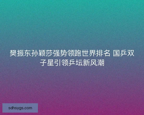 樊振东孙颖莎强势领跑世界排名 国乒双子星引领乒坛新风潮