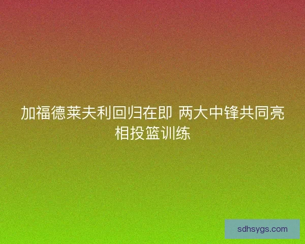 加福德莱夫利回归在即 两大中锋共同亮相投篮训练
