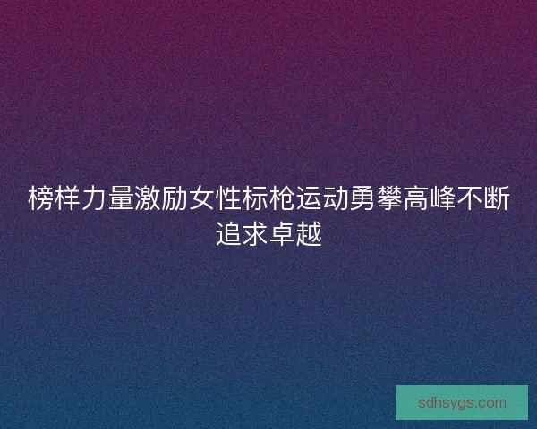 榜样力量激励女性标枪运动勇攀高峰不断追求卓越