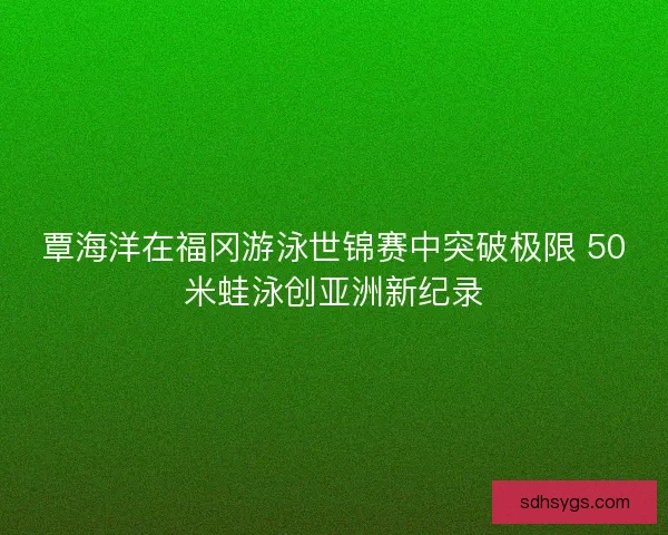 覃海洋在福冈游泳世锦赛中突破极限 50米蛙泳创亚洲新纪录