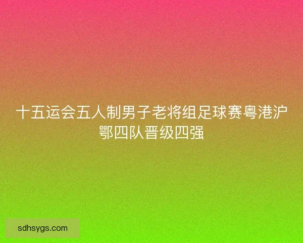 十五运会五人制男子老将组足球赛粤港沪鄂四队晋级四强