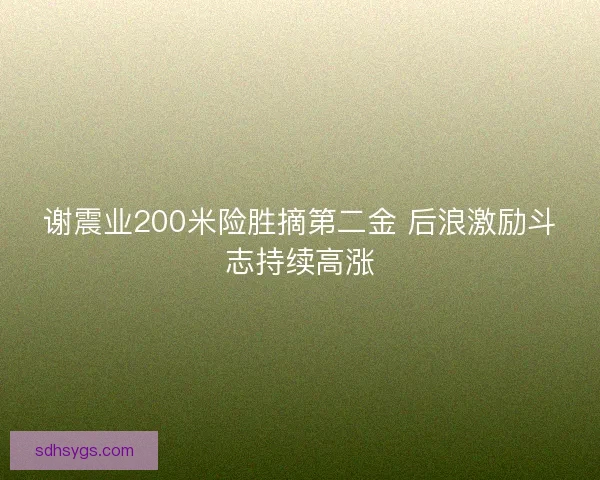 谢震业200米险胜摘第二金 后浪激励斗志持续高涨