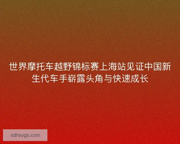 世界摩托车越野锦标赛上海站见证中国新生代车手崭露头角与快速成长