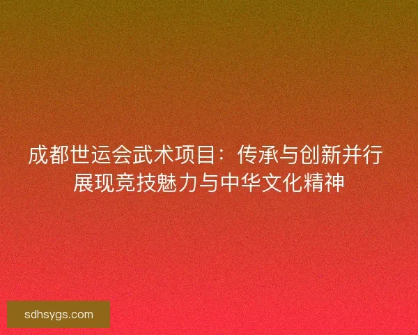 成都世运会武术项目：传承与创新并行 展现竞技魅力与中华文化精神