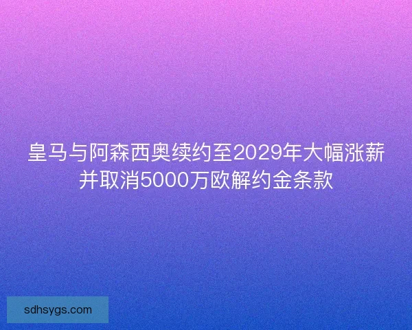 皇马与阿森西奥续约至2029年大幅涨薪并取消5000万欧解约金条款
