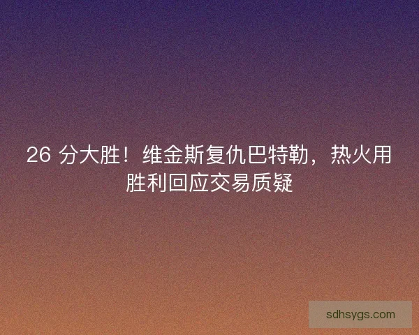 26 分大胜！维金斯复仇巴特勒，热火用胜利回应交易质疑