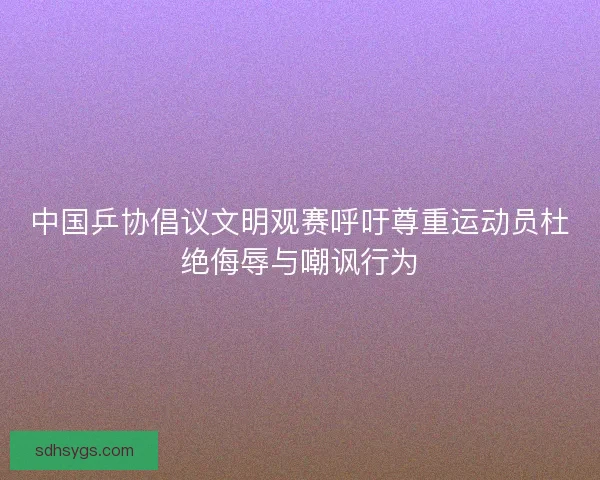 中国乒协倡议文明观赛呼吁尊重运动员杜绝侮辱与嘲讽行为
