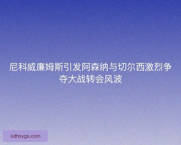 尼科威廉姆斯引发阿森纳与切尔西激烈争夺大战转会风波