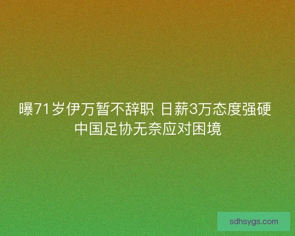 曝71岁伊万暂不辞职 日薪3万态度强硬 中国足协无奈应对困境