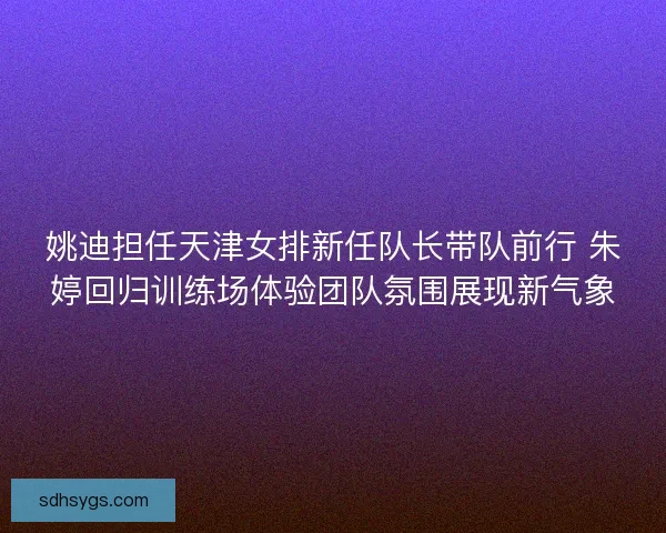 姚迪担任天津女排新任队长带队前行 朱婷回归训练场体验团队氛围展现新气象